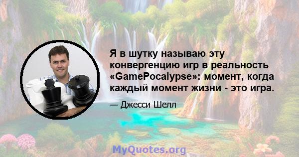 Я в шутку называю эту конвергенцию игр в реальность «GamePocalypse»: момент, когда каждый момент жизни - это игра.