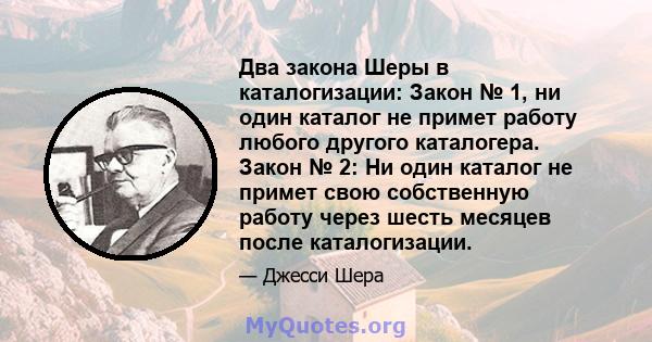 Два закона Шеры в каталогизации: Закон № 1, ни один каталог не примет работу любого другого каталогера. Закон № 2: Ни один каталог не примет свою собственную работу через шесть месяцев после каталогизации.