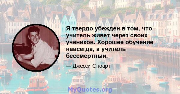 Я твердо убежден в том, что учитель живет через своих учеников. Хорошее обучение навсегда, а учитель бессмертный.