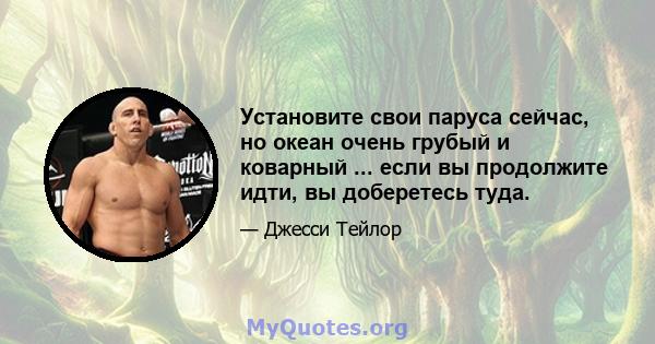 Установите свои паруса сейчас, но океан очень грубый и коварный ... если вы продолжите идти, вы доберетесь туда.