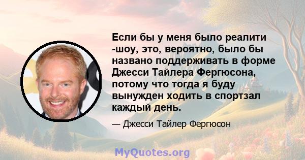 Если бы у меня было реалити -шоу, это, вероятно, было бы названо поддерживать в форме Джесси Тайлера Фергюсона, потому что тогда я буду вынужден ходить в спортзал каждый день.