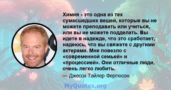 Химия - это одна из тех сумасшедших вещей, которые вы не можете преподавать или учиться, или вы не можете подделать. Вы идете в надежде, что это сработает, надеюсь, что вы свяжете с другими актерами. Мне повезло с