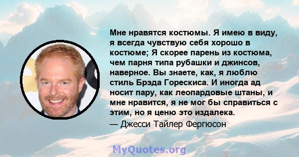 Мне нравятся костюмы. Я имею в виду, я всегда чувствую себя хорошо в костюме; Я скорее парень из костюма, чем парня типа рубашки и джинсов, наверное. Вы знаете, как, я люблю стиль Брэда Горескиса. И иногда ад носит