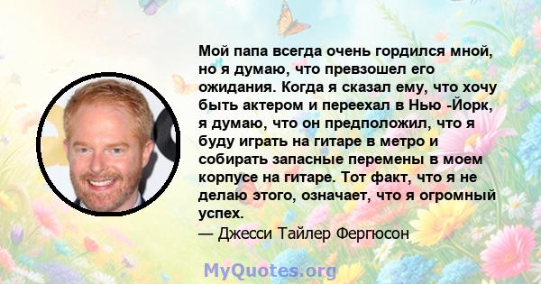 Мой папа всегда очень гордился мной, но я думаю, что превзошел его ожидания. Когда я сказал ему, что хочу быть актером и переехал в Нью -Йорк, я думаю, что он предположил, что я буду играть на гитаре в метро и собирать