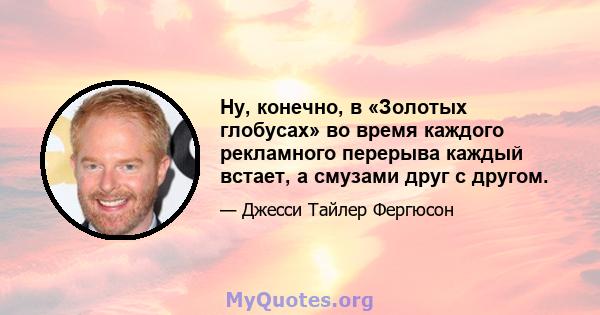 Ну, конечно, в «Золотых глобусах» во время каждого рекламного перерыва каждый встает, а смузами друг с другом.