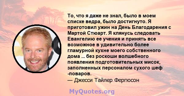 То, что я даже не знал, было в моем списке ведра, было достигнуто. Я приготовил ужин на День Благодарения с Мартой Стюарт. Я клянусь следовать Евангелию ее учения и принять все возможное в удивительно более гламурной