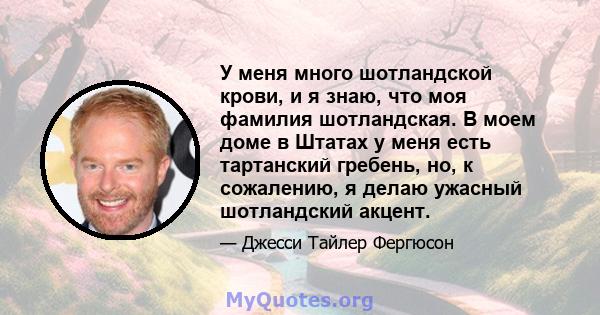 У меня много шотландской крови, и я знаю, что моя фамилия шотландская. В моем доме в Штатах у меня есть тартанский гребень, но, к сожалению, я делаю ужасный шотландский акцент.