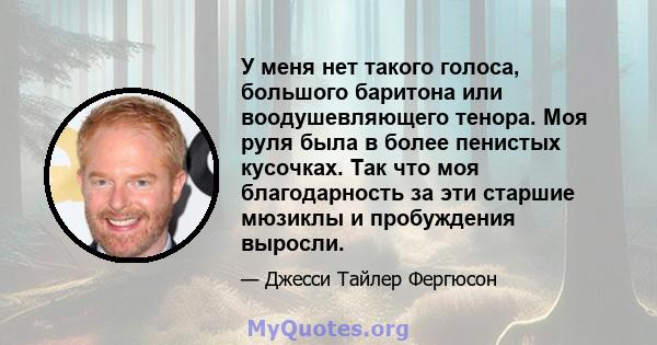 У меня нет такого голоса, большого баритона или воодушевляющего тенора. Моя руля была в более пенистых кусочках. Так что моя благодарность за эти старшие мюзиклы и пробуждения выросли.