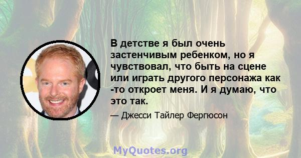 В детстве я был очень застенчивым ребенком, но я чувствовал, что быть на сцене или играть другого персонажа как -то откроет меня. И я думаю, что это так.