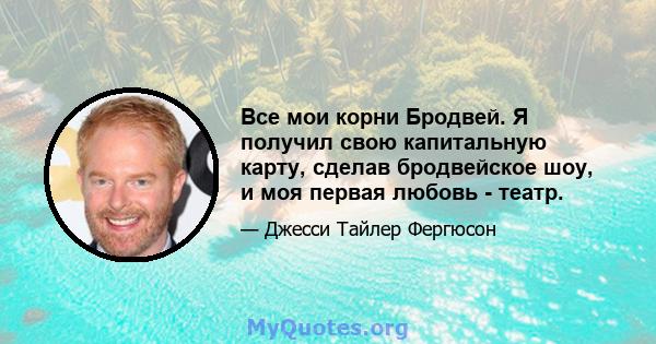 Все мои корни Бродвей. Я получил свою капитальную карту, сделав бродвейское шоу, и моя первая любовь - театр.