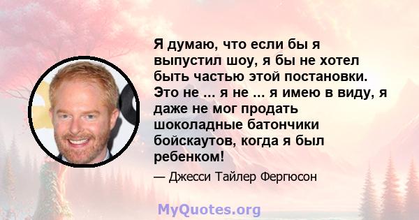 Я думаю, что если бы я выпустил шоу, я бы не хотел быть частью этой постановки. Это не ... я не ... я имею в виду, я даже не мог продать шоколадные батончики бойскаутов, когда я был ребенком!