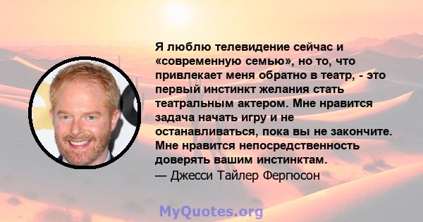 Я люблю телевидение сейчас и «современную семью», но то, что привлекает меня обратно в театр, - это первый инстинкт желания стать театральным актером. Мне нравится задача начать игру и не останавливаться, пока вы не