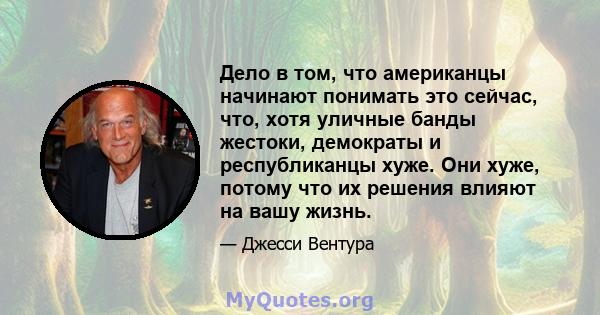 Дело в том, что американцы начинают понимать это сейчас, что, хотя уличные банды жестоки, демократы и республиканцы хуже. Они хуже, потому что их решения влияют на вашу жизнь.