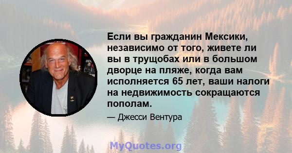 Если вы гражданин Мексики, независимо от того, живете ли вы в трущобах или в большом дворце на пляже, когда вам исполняется 65 лет, ваши налоги на недвижимость сокращаются пополам.