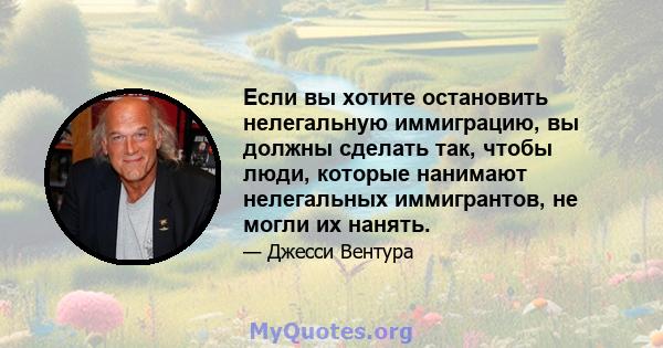 Если вы хотите остановить нелегальную иммиграцию, вы должны сделать так, чтобы люди, которые нанимают нелегальных иммигрантов, не могли их нанять.