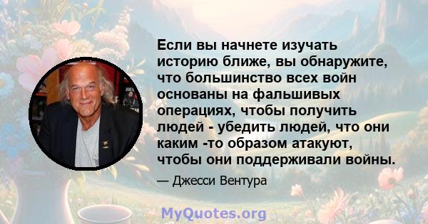 Если вы начнете изучать историю ближе, вы обнаружите, что большинство всех войн основаны на фальшивых операциях, чтобы получить людей - убедить людей, что они каким -то образом атакуют, чтобы они поддерживали войны.