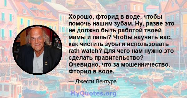 Хорошо, фторид в воде, чтобы помочь нашим зубам. Ну, разве это не должно быть работой твоей мамы и папы? Чтобы научить вас, как чистить зубы и использовать rath watch? Для чего нам нужно это сделать правительство?