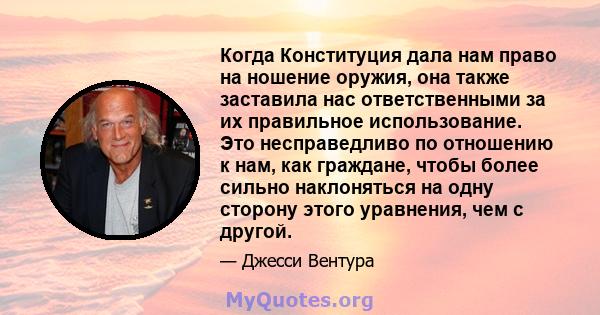 Когда Конституция дала нам право на ношение оружия, она также заставила нас ответственными за их правильное использование. Это несправедливо по отношению к нам, как граждане, чтобы более сильно наклоняться на одну