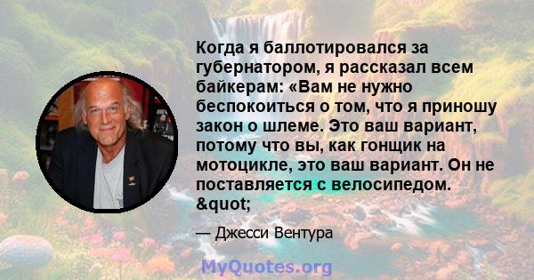 Когда я баллотировался за губернатором, я рассказал всем байкерам: «Вам не нужно беспокоиться о том, что я приношу закон о шлеме. Это ваш вариант, потому что вы, как гонщик на мотоцикле, это ваш вариант. Он не