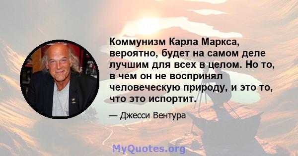 Коммунизм Карла Маркса, вероятно, будет на самом деле лучшим для всех в целом. Но то, в чем он не воспринял человеческую природу, и это то, что это испортит.