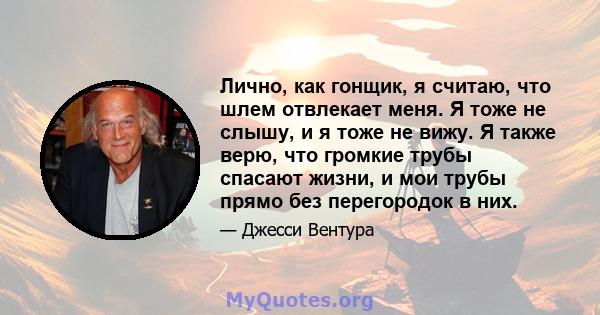 Лично, как гонщик, я считаю, что шлем отвлекает меня. Я тоже не слышу, и я тоже не вижу. Я также верю, что громкие трубы спасают жизни, и мои трубы прямо без перегородок в них.