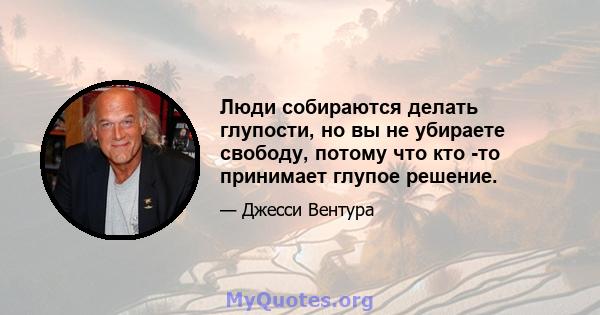 Люди собираются делать глупости, но вы не убираете свободу, потому что кто -то принимает глупое решение.