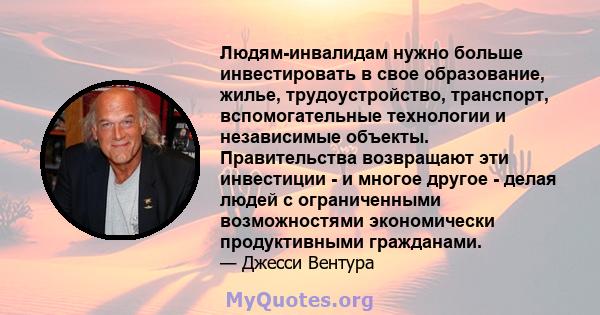 Людям-инвалидам нужно больше инвестировать в свое образование, жилье, трудоустройство, транспорт, вспомогательные технологии и независимые объекты. Правительства возвращают эти инвестиции - и многое другое - делая людей 