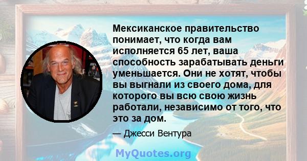 Мексиканское правительство понимает, что когда вам исполняется 65 лет, ваша способность зарабатывать деньги уменьшается. Они не хотят, чтобы вы выгнали из своего дома, для которого вы всю свою жизнь работали, независимо 