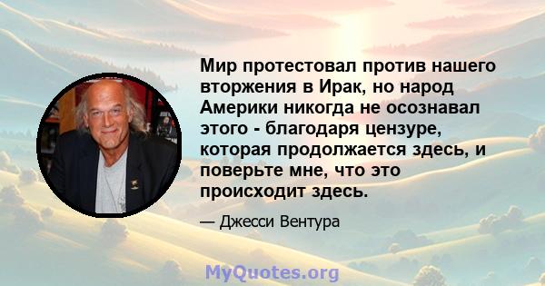 Мир протестовал против нашего вторжения в Ирак, но народ Америки никогда не осознавал этого - благодаря цензуре, которая продолжается здесь, и поверьте мне, что это происходит здесь.