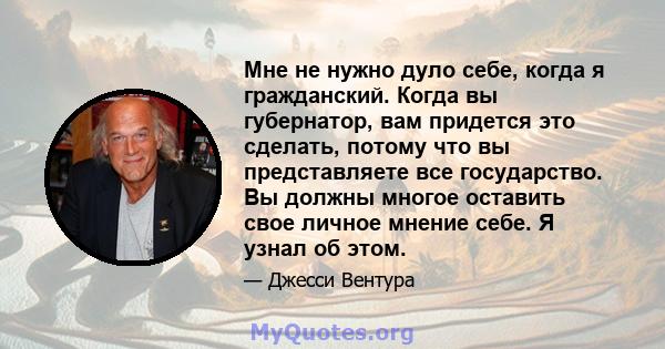 Мне не нужно дуло себе, когда я гражданский. Когда вы губернатор, вам придется это сделать, потому что вы представляете все государство. Вы должны многое оставить свое личное мнение себе. Я узнал об этом.