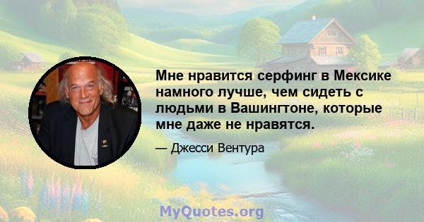 Мне нравится серфинг в Мексике намного лучше, чем сидеть с людьми в Вашингтоне, которые мне даже не нравятся.