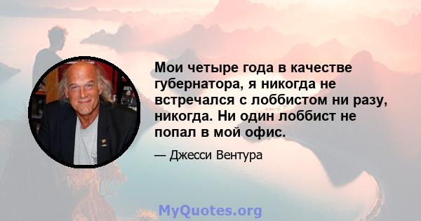 Мои четыре года в качестве губернатора, я никогда не встречался с лоббистом ни разу, никогда. Ни один лоббист не попал в мой офис.