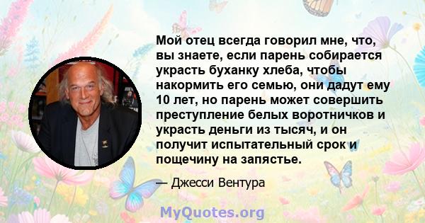 Мой отец всегда говорил мне, что, вы знаете, если парень собирается украсть буханку хлеба, чтобы накормить его семью, они дадут ему 10 лет, но парень может совершить преступление белых воротничков и украсть деньги из