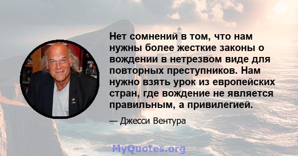 Нет сомнений в том, что нам нужны более жесткие законы о вождении в нетрезвом виде для повторных преступников. Нам нужно взять урок из европейских стран, где вождение не является правильным, а привилегией.