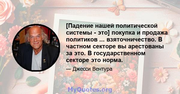 [Падение нашей политической системы - это] покупка и продажа политиков ... взяточничество. В частном секторе вы арестованы за это. В государственном секторе это норма.