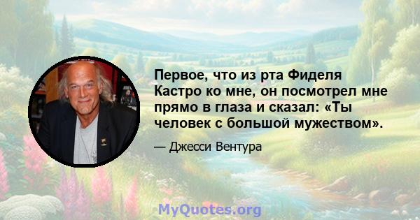 Первое, что из рта Фиделя Кастро ко мне, он посмотрел мне прямо в глаза и сказал: «Ты человек с большой мужеством».