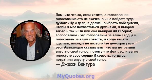 Помните что-то, если хотите, о голосовании: голосование-это не скачка, вы не пойдете туда, думая: «Ну и дела, я должен выбрать победителя, чтобы я мог похвастаться друзьями, я выбрал так-то и так и Он или она выиграл