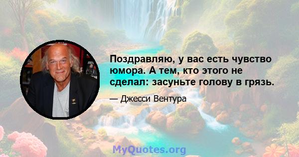 Поздравляю, у вас есть чувство юмора. А тем, кто этого не сделал: засуньте голову в грязь.