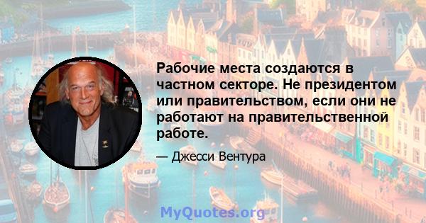 Рабочие места создаются в частном секторе. Не президентом или правительством, если они не работают на правительственной работе.