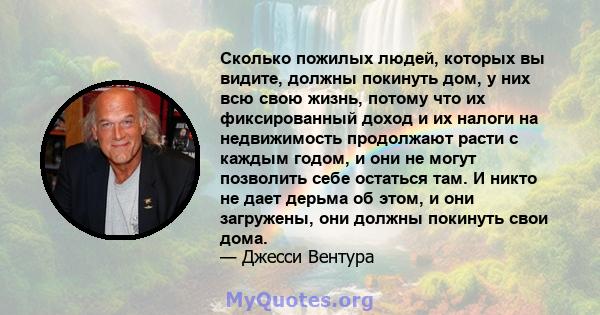 Сколько пожилых людей, которых вы видите, должны покинуть дом, у них всю свою жизнь, потому что их фиксированный доход и их налоги на недвижимость продолжают расти с каждым годом, и они не могут позволить себе остаться