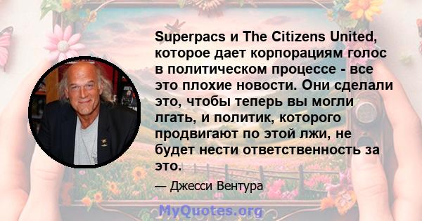 Superpacs и The Citizens United, которое дает корпорациям голос в политическом процессе - все это плохие новости. Они сделали это, чтобы теперь вы могли лгать, и политик, которого продвигают по этой лжи, не будет нести