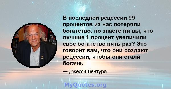 В последней рецессии 99 процентов из нас потеряли богатство, но знаете ли вы, что лучшие 1 процент увеличили свое богатство пять раз? Это говорит вам, что они создают рецессии, чтобы они стали богаче.