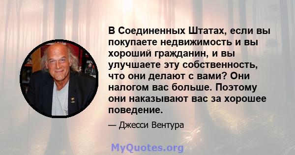 В Соединенных Штатах, если вы покупаете недвижимость и вы хороший гражданин, и вы улучшаете эту собственность, что они делают с вами? Они налогом вас больше. Поэтому они наказывают вас за хорошее поведение.