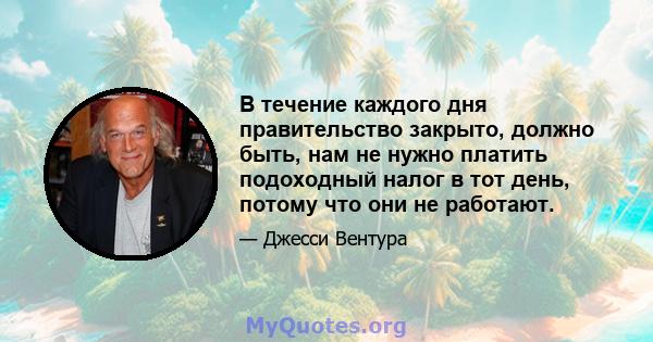 В течение каждого дня правительство закрыто, должно быть, нам не нужно платить подоходный налог в тот день, потому что они не работают.