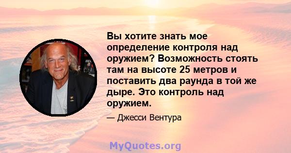 Вы хотите знать мое определение контроля над оружием? Возможность стоять там на высоте 25 метров и поставить два раунда в той же дыре. Это контроль над оружием.