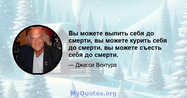 Вы можете выпить себя до смерти, вы можете курить себя до смерти, вы можете съесть себя до смерти.