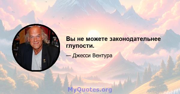 Вы не можете законодательнее глупости.