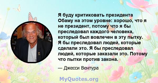 Я буду критиковать президента Обаму на этом уровне: хорошо, что я не президент, потому что я бы преследовал каждого человека, который был вовлечен в эту пытку. Я бы преследовал людей, которые сделали это. Я бы