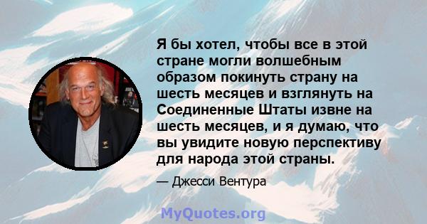 Я бы хотел, чтобы все в этой стране могли волшебным образом покинуть страну на шесть месяцев и взглянуть на Соединенные Штаты извне на шесть месяцев, и я думаю, что вы увидите новую перспективу для народа этой страны.