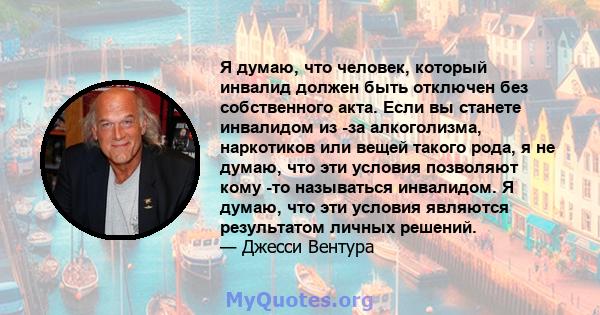 Я думаю, что человек, который инвалид должен быть отключен без собственного акта. Если вы станете инвалидом из -за алкоголизма, наркотиков или вещей такого рода, я не думаю, что эти условия позволяют кому -то называться 